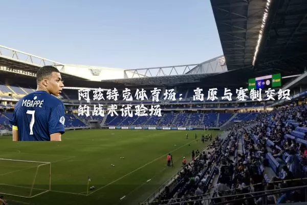 阿兹特克体育场：高原与赛制交织的战术试验场