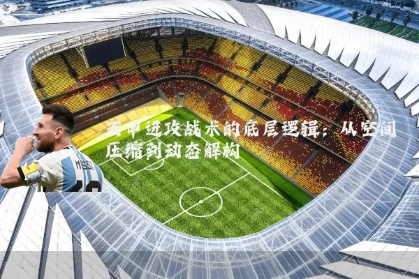 西甲进攻战术的底层逻辑:从空间压缩到动态解构