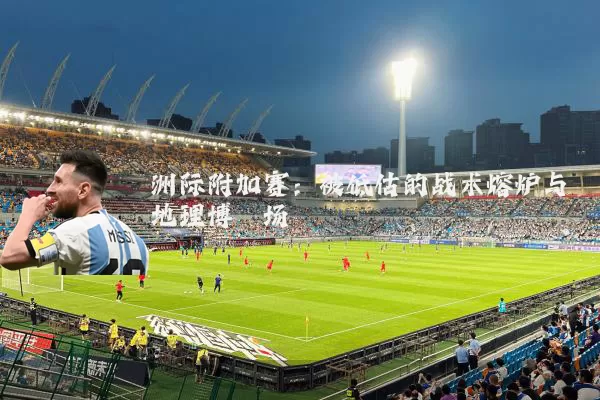洲际附加赛：被低估的战术熔炉与地理博弈场