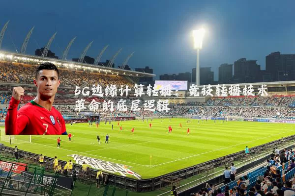 5G边缘计算转播:竞技转播技术革命的底层逻辑